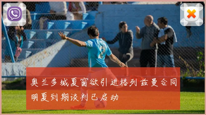 奥兰多城夏窗欲引进格列兹曼合同明夏到期谈判已启动