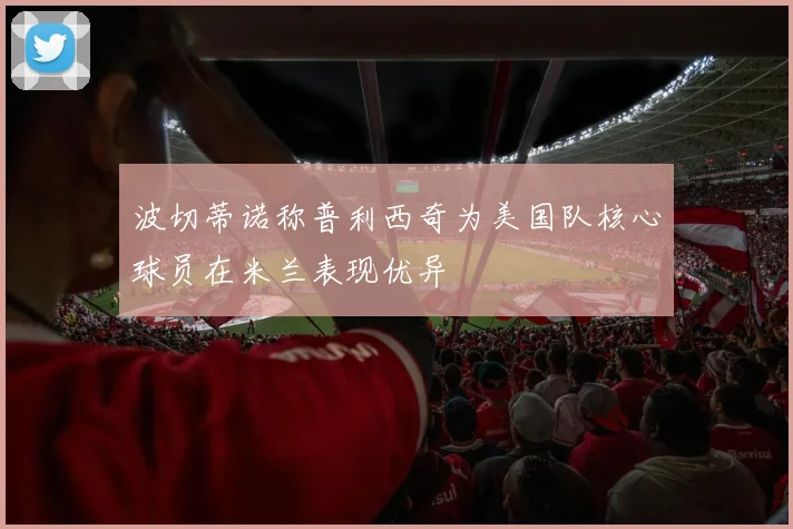 波切蒂诺称普利西奇为美国队核心球员在米兰表现优异