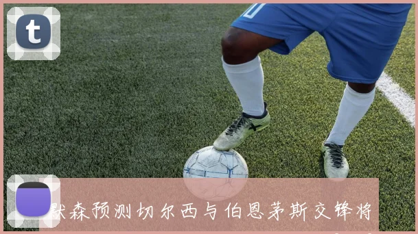 默森预测切尔西与伯恩茅斯交锋将上演进球大战最终比分定格在2比2