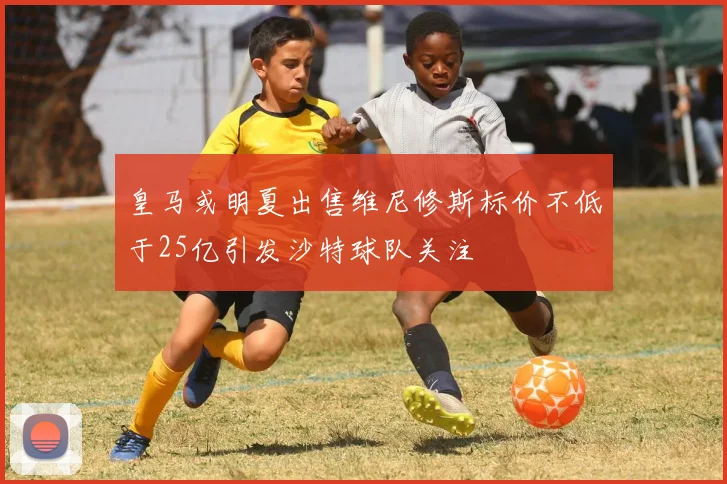 皇马或明夏出售维尼修斯标价不低于25亿引发沙特球队关注