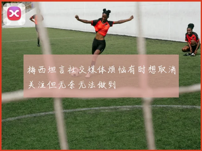 梅西坦言社交媒体烦恼有时想取消关注但无奈无法做到