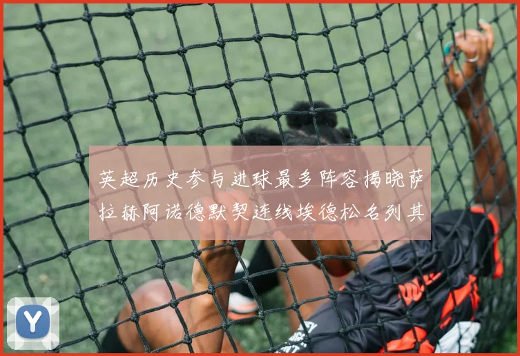 英超历史参与进球最多阵容揭晓萨拉赫阿诺德默契连线埃德松名列其中