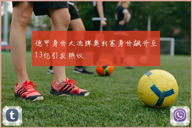 德甲身价大洗牌奥利塞身价飙升至13亿引发热议