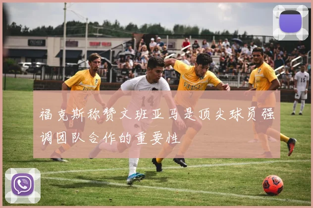 福克斯称赞文班亚马是顶尖球员强调团队合作的重要性