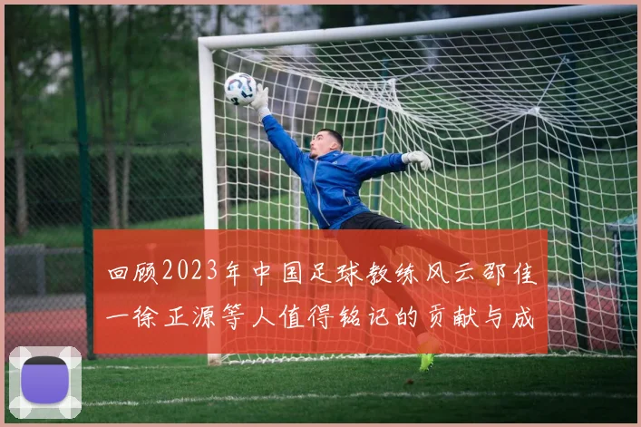 回顾2023年中国足球教练风云邵佳一徐正源等人值得铭记的贡献与成就