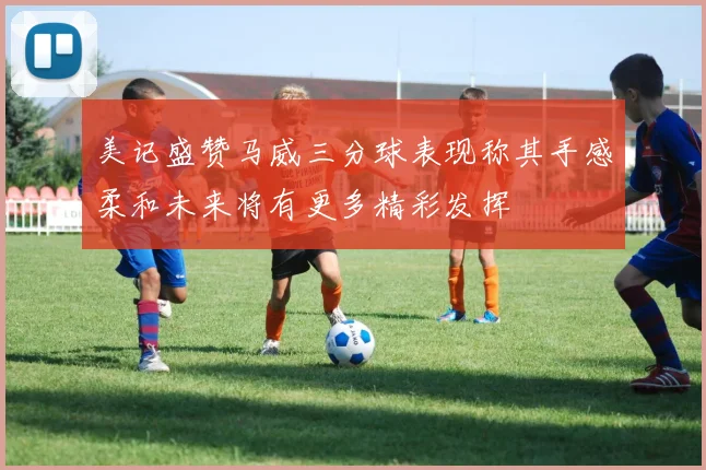 美记盛赞马威三分球表现称其手感柔和未来将有更多精彩发挥