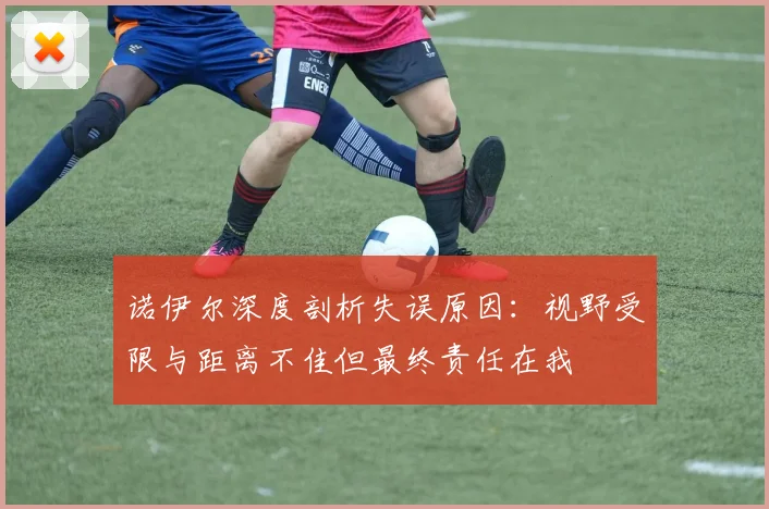 诺伊尔深度剖析失误原因：视野受限与距离不佳但最终责任在我
