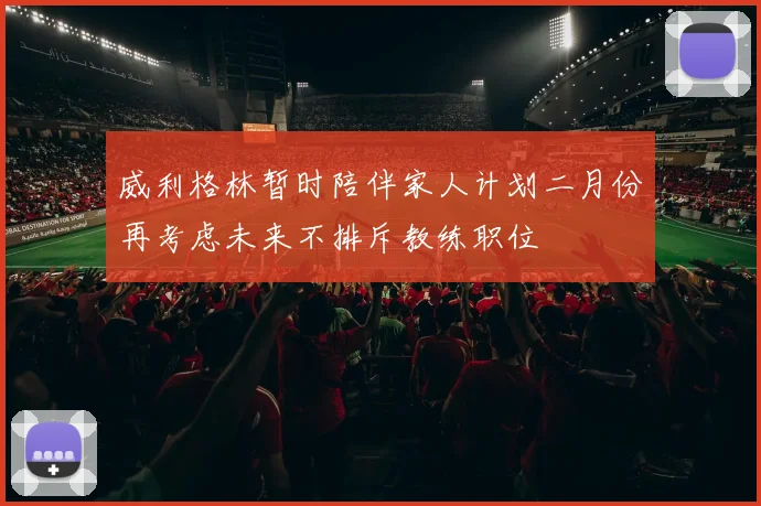 威利格林暂时陪伴家人计划二月份再考虑未来不排斥教练职位