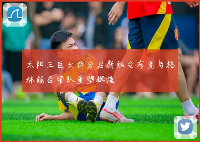 太阳三巨头拆分后新组合布克与格林能否带队重塑辉煌