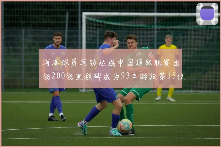 海港球员冯劲达成中国顶级联赛出场200场里程碑成为93年龄段第15位球员