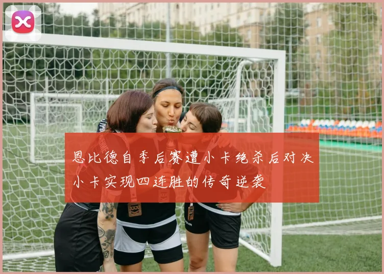 恩比德自季后赛遭小卡绝杀后对决小卡实现四连胜的传奇逆袭
