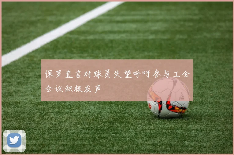 保罗直言对球员失望呼吁参与工会会议积极发声