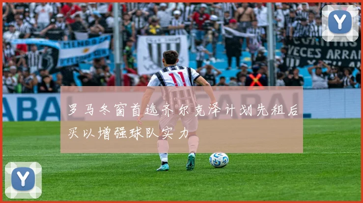 罗马冬窗首选齐尔克泽计划先租后买以增强球队实力