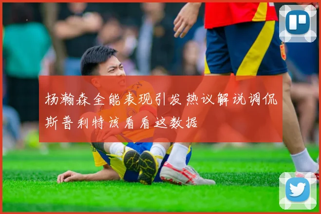 杨瀚森全能表现引发热议解说调侃斯普利特该看看这数据