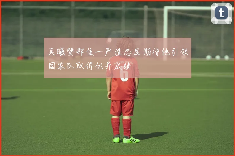 吴曦赞邵佳一严谨态度期待他引领国家队取得优异成绩