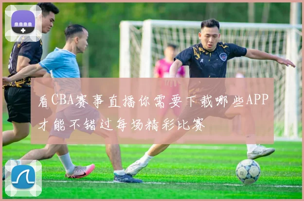 看CBA赛事直播你需要下载哪些APP才能不错过每场精彩比赛