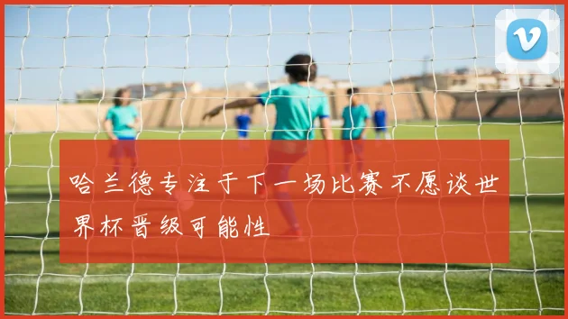 哈兰德专注于下一场比赛不愿谈世界杯晋级可能性