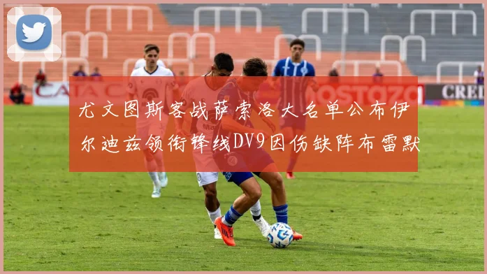 尤文图斯客战萨索洛大名单公布伊尔迪兹领衔锋线DV9因伤缺阵布雷默在列