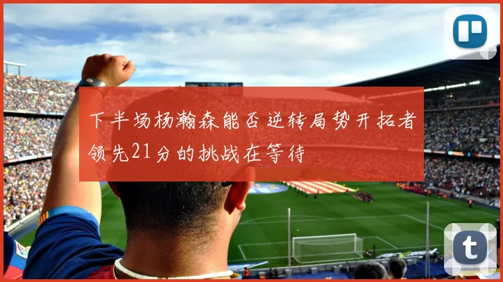 下半场杨瀚森能否逆转局势开拓者领先21分的挑战在等待