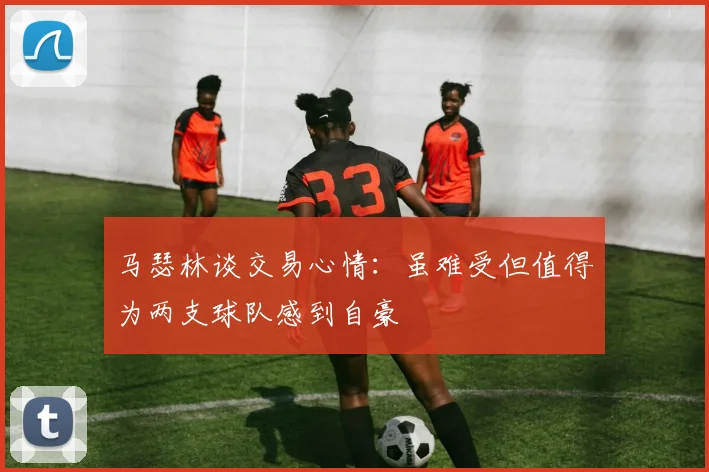 马瑟林谈交易心情：虽难受但值得为两支球队感到自豪